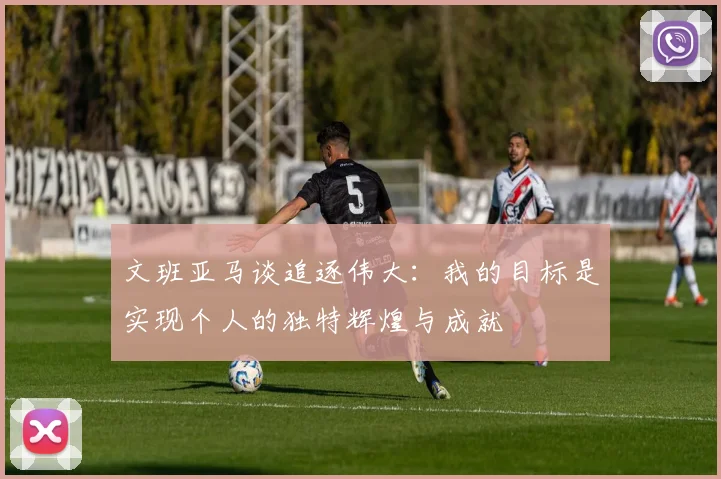 文班亚马谈追逐伟大：我的目标是实现个人的独特辉煌与成就