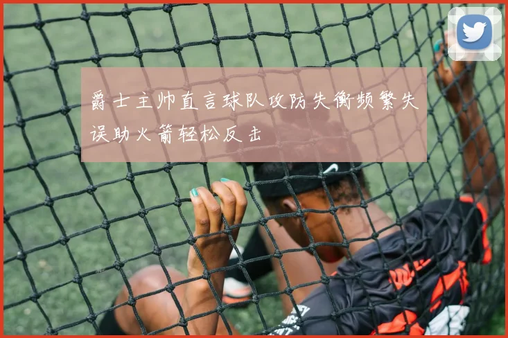 爵士主帅直言球队攻防失衡频繁失误助火箭轻松反击