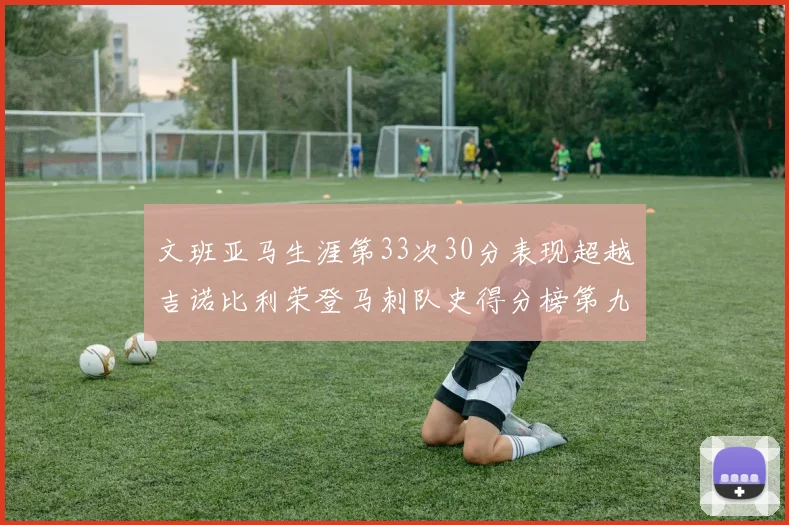 文班亚马生涯第33次30分表现超越吉诺比利荣登马刺队史得分榜第九位