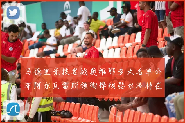 马德里竞技客战奥维耶多大名单公布阿尔瓦雷斯领衔锋线瑟尔洛特在列