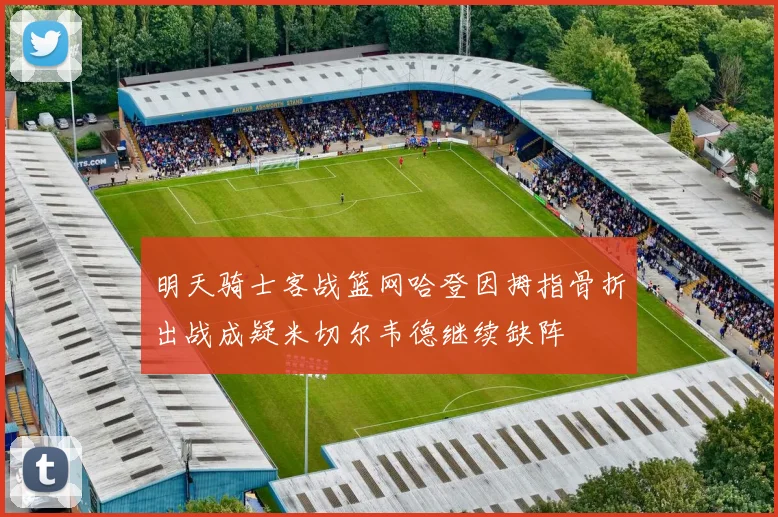 明天骑士客战篮网哈登因拇指骨折出战成疑米切尔韦德继续缺阵