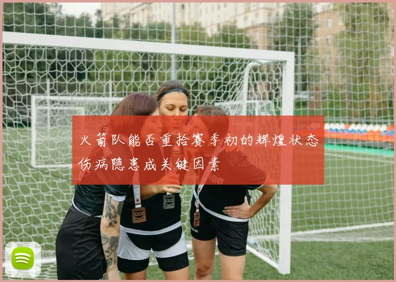 火箭队能否重拾赛季初的辉煌状态伤病隐患成关键因素