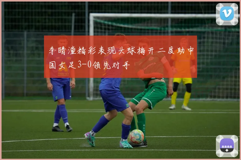 李晴潼精彩表现头球梅开二度助中国女足3-0领先对手
