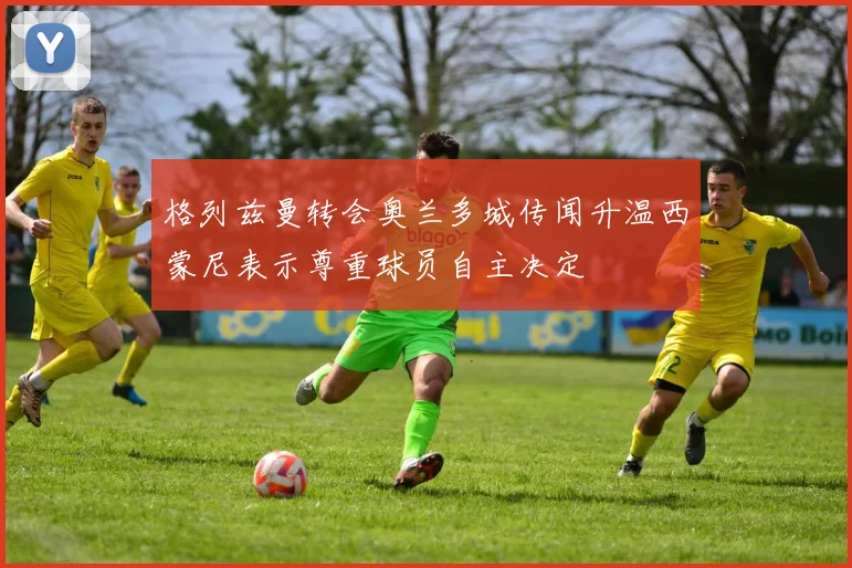 格列兹曼转会奥兰多城传闻升温西蒙尼表示尊重球员自主决定