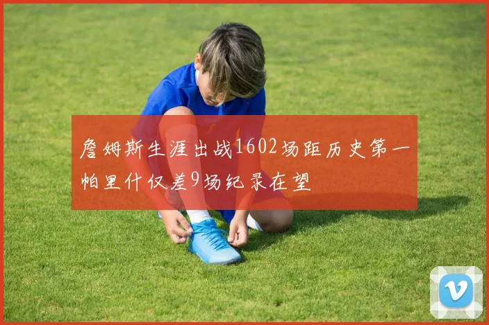 詹姆斯生涯出战1602场距历史第一帕里什仅差9场纪录在望