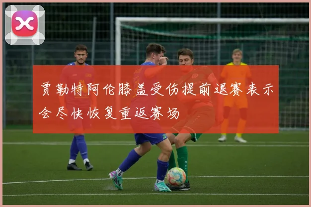 贾勒特阿伦膝盖受伤提前退赛表示会尽快恢复重返赛场