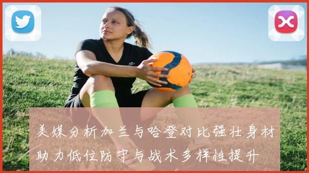 美媒分析加兰与哈登对比强壮身材助力低位防守与战术多样性提升