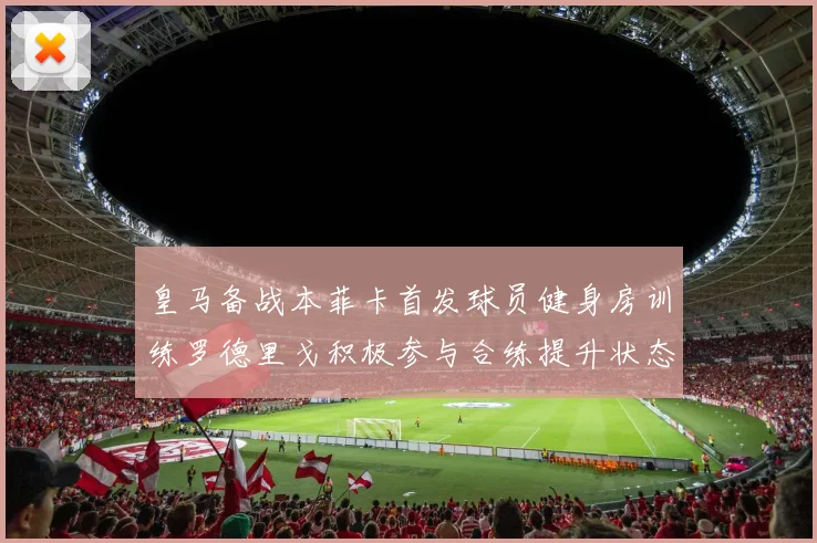 皇马备战本菲卡首发球员健身房训练罗德里戈积极参与合练提升状态
