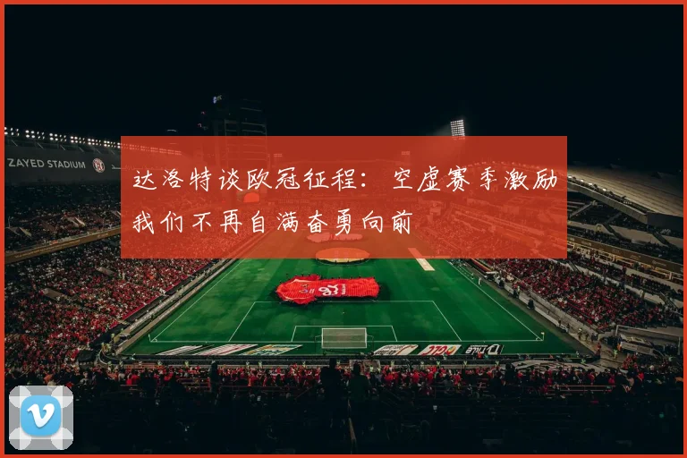 达洛特谈欧冠征程：空虚赛季激励我们不再自满奋勇向前