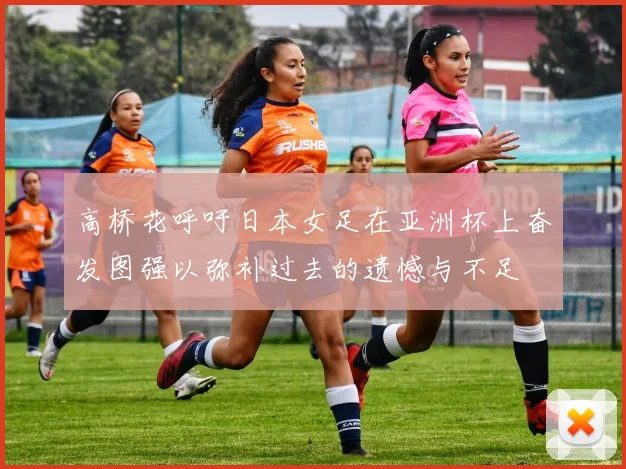 高桥花呼吁日本女足在亚洲杯上奋发图强以弥补过去的遗憾与不足