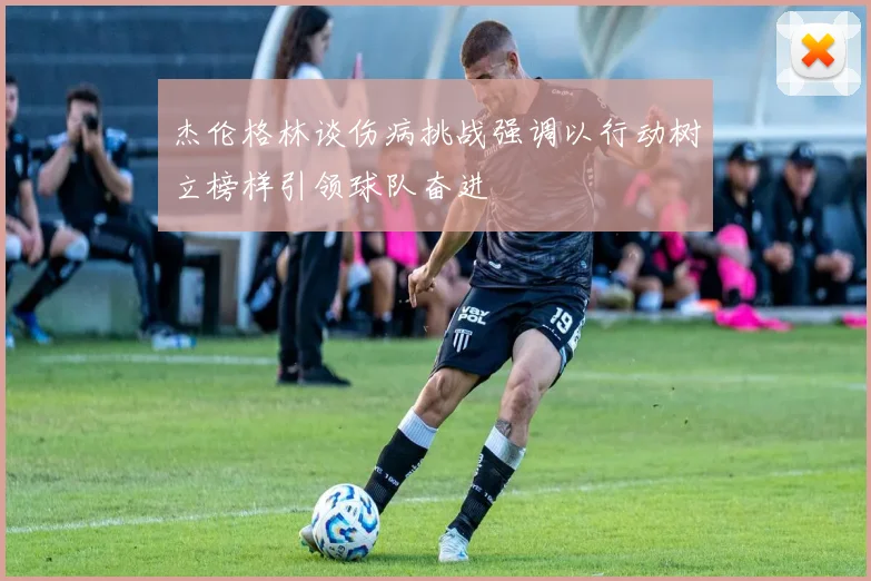 杰伦格林谈伤病挑战强调以行动树立榜样引领球队奋进