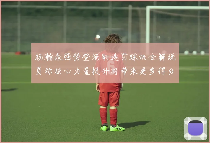 杨瀚森强势登场制造罚球机会解说员称核心力量提升将带来更多得分可能