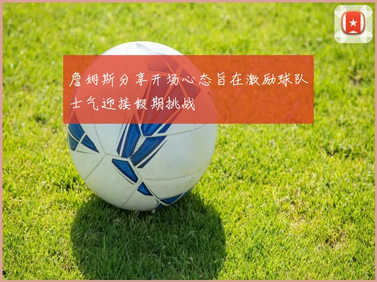 詹姆斯分享开场心态旨在激励球队士气迎接假期挑战